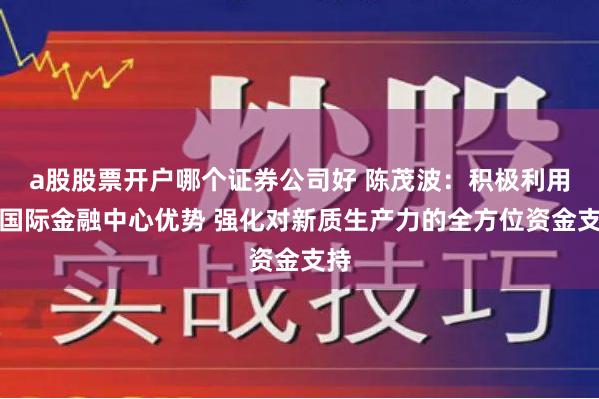 a股股票开户哪个证券公司好 陈茂波：积极利用好国际金融中心优势 强化对新质生产力的全方位资金支持