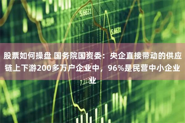 股票如何操盘 国务院国资委：央企直接带动的供应链上下游200多万户企业中，96%是民营中小企业