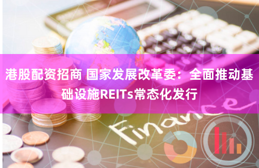港股配资招商 国家发展改革委：全面推动基础设施REITs常态化发行