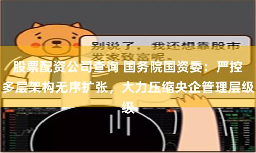 股票配资公司查询 国务院国资委：严控多层架构无序扩张，大力压缩央企管理层级