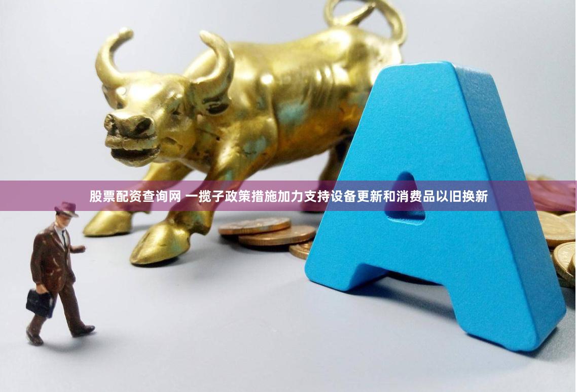 股票配资查询网 一揽子政策措施加力支持设备更新和消费品以旧换新
