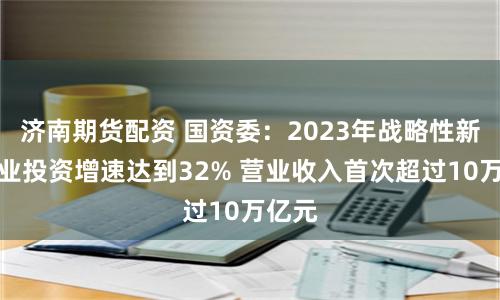 济南期货配资 国资委：2023年战略性新兴产业投资增速达到32% 营业收入首次超过10万亿元
