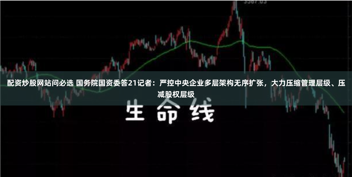 配资炒股网站问必选 国务院国资委答21记者：严控中央企业多层架构无序扩张，大力压缩管理层级、压减股权层级