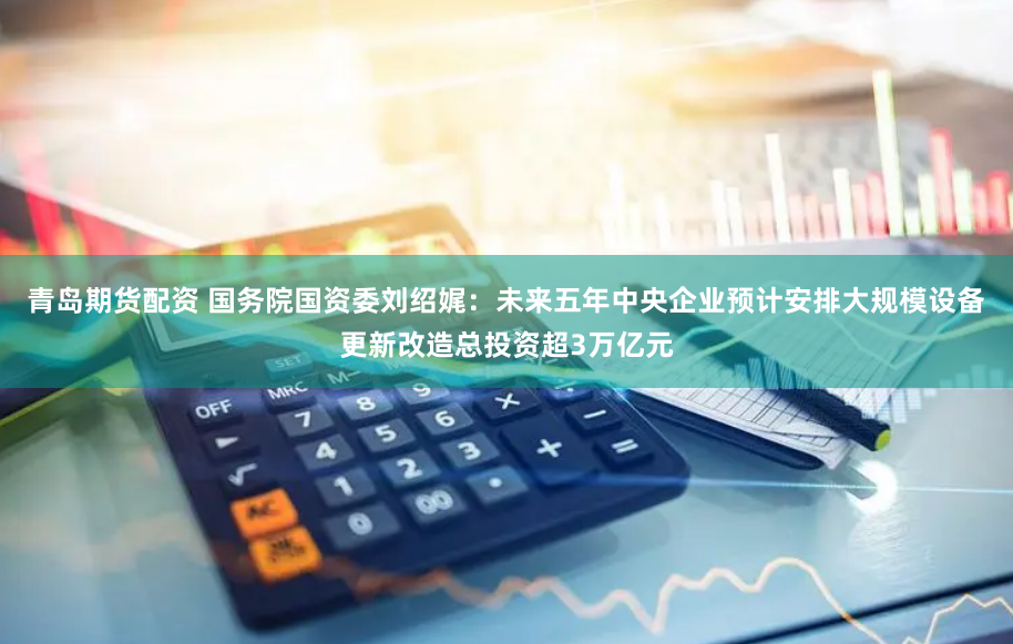 青岛期货配资 国务院国资委刘绍娓：未来五年中央企业预计安排大规模设备更新改造总投资超3万亿元