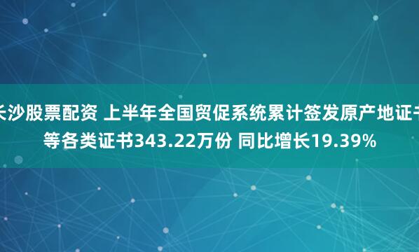 长沙股票配资 上半年全国贸促系统累计签发原产地证书等各类证书343.22万份 同比增长19.39%