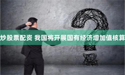 炒股票配资 我国将开展国有经济增加值核算