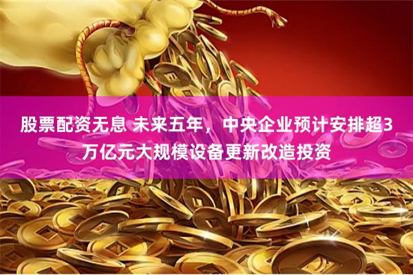 股票配资无息 未来五年，中央企业预计安排超3万亿元大规模设备更新改造投资