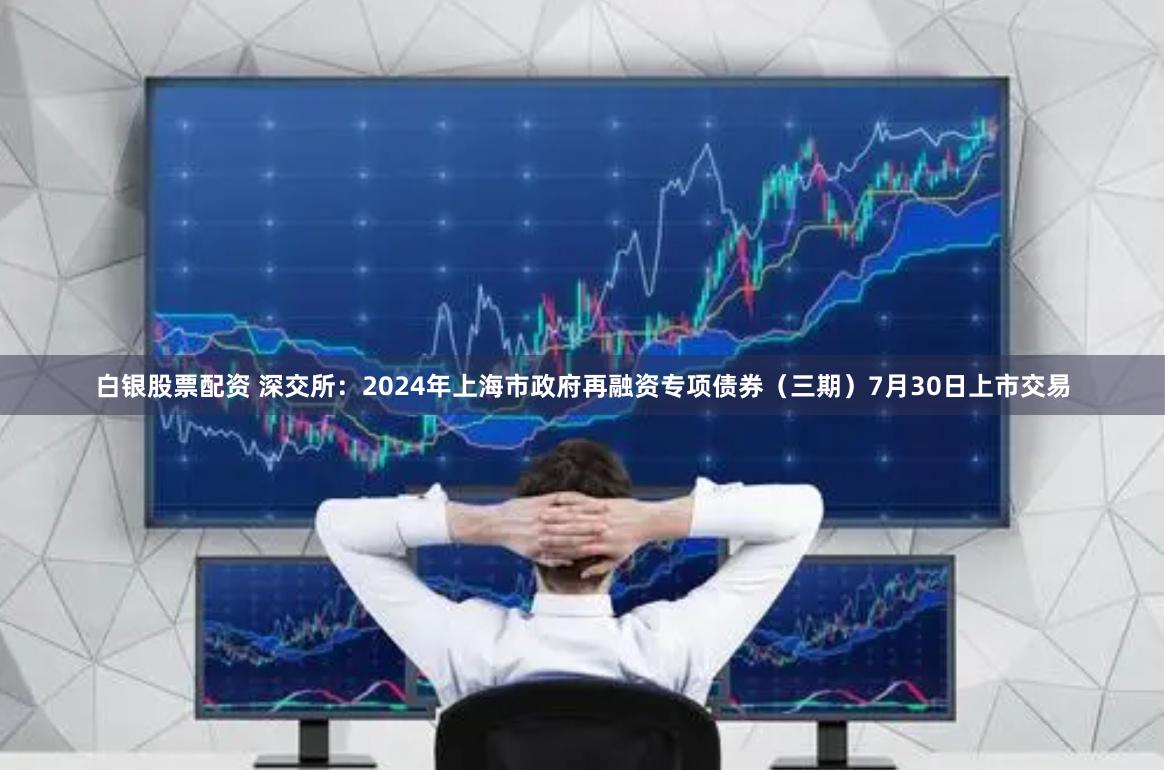 白银股票配资 深交所：2024年上海市政府再融资专项债券（三期）7月30日上市交易