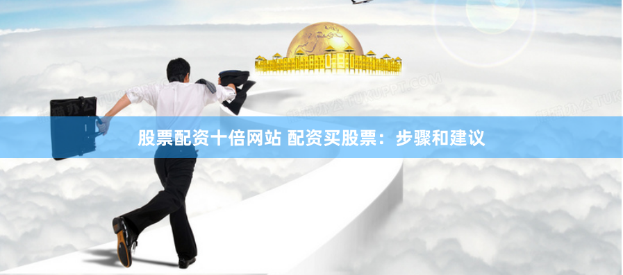 股票配资十倍网站 配资买股票：步骤和建议