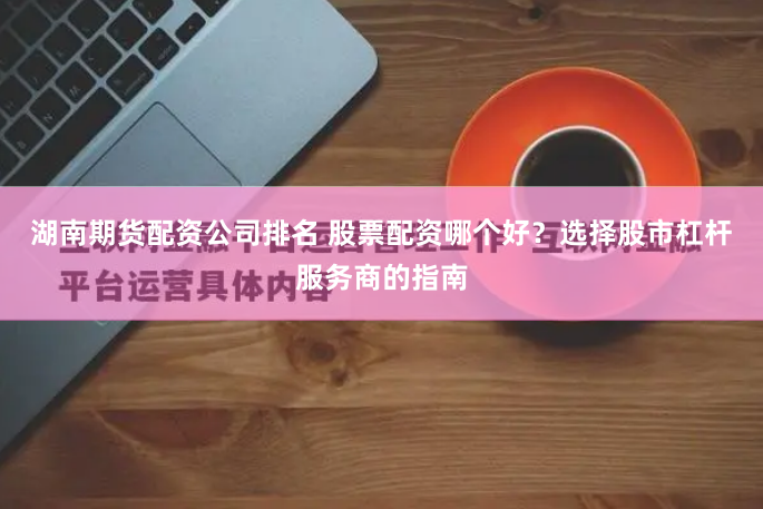 湖南期货配资公司排名 股票配资哪个好？选择股市杠杆服务商的指南