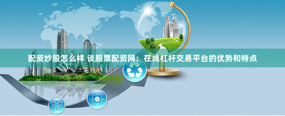 配资炒股怎么样 谈股票配资网：在线杠杆交易平台的优势和特点