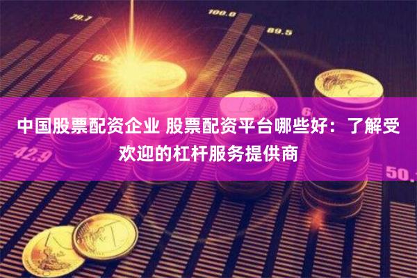 中国股票配资企业 股票配资平台哪些好：了解受欢迎的杠杆服务提供商