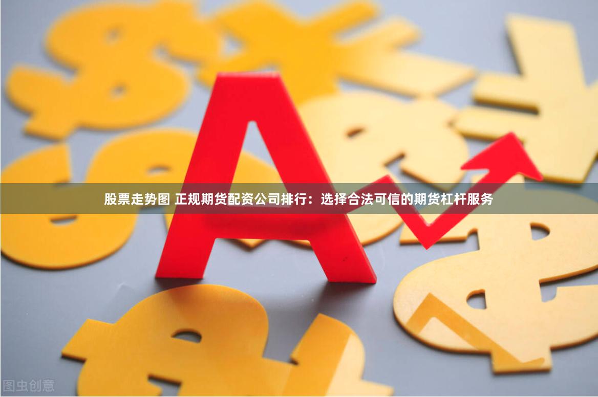 股票走势图 正规期货配资公司排行：选择合法可信的期货杠杆服务