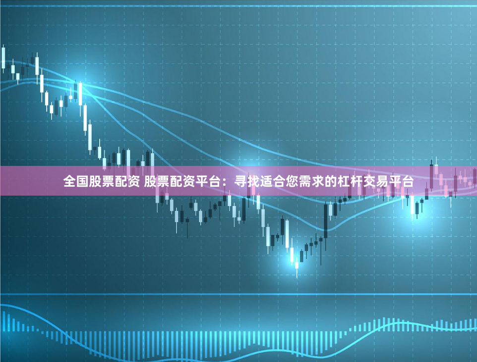 全国股票配资 股票配资平台：寻找适合您需求的杠杆交易平台