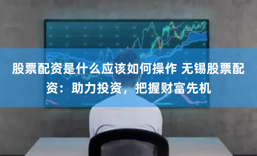 股票配资是什么应该如何操作 无锡股票配资:助力投资,把握财富先机