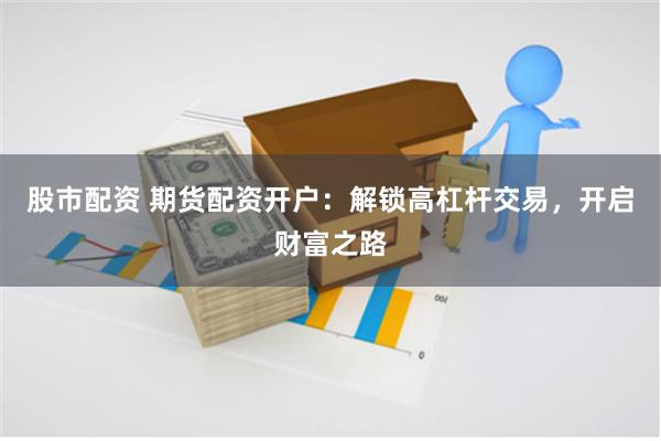 股市配资 期货配资开户：解锁高杠杆交易，开启财富之路