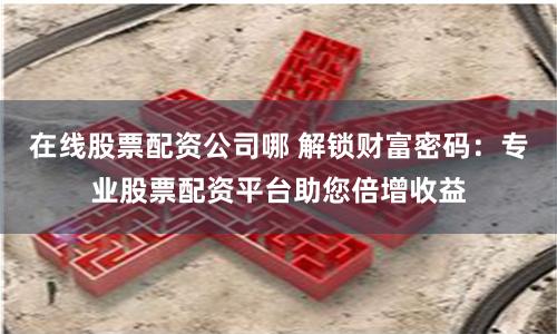 在线股票配资公司哪 解锁财富密码：专业股票配资平台助您倍增收益