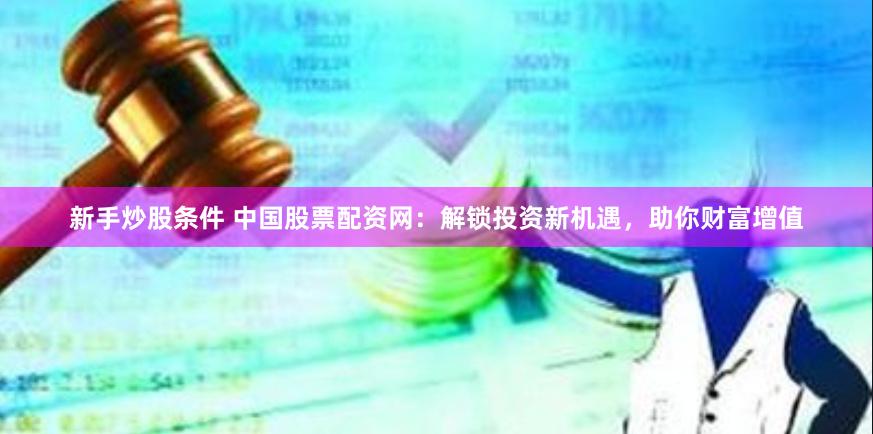 新手炒股条件 中国股票配资网：解锁投资新机遇，助你财富增值