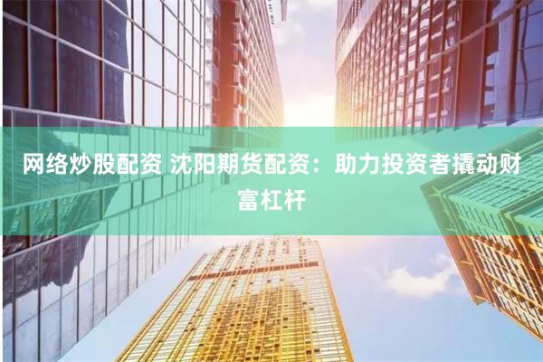 网络炒股配资 沈阳期货配资：助力投资者撬动财富杠杆