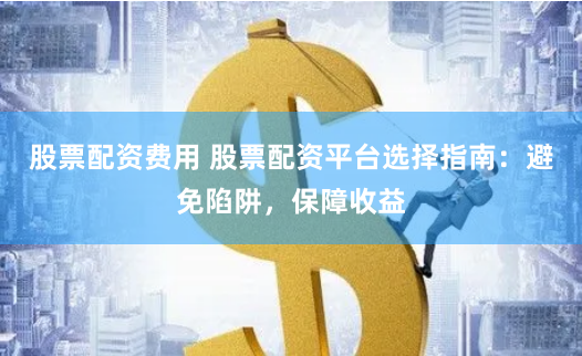 股票配资费用 股票配资平台选择指南：避免陷阱，保障收益