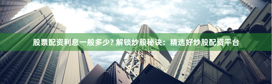 股票配资利息一般多少? 解锁炒股秘诀：精选好炒股配资平台