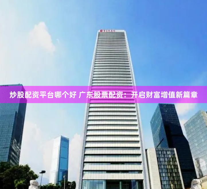 炒股配资平台哪个好 广东股票配资:开启财富增值新篇章