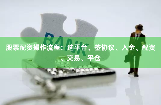 股票配资操作流程：选平台、签协议、入金、配资、交易、平仓